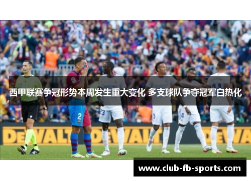 西甲联赛争冠形势本周发生重大变化 多支球队争夺冠军白热化 西甲联赛争冠形势本周发生重大变化 多支球队争夺冠军白热化