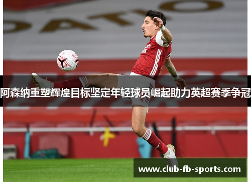 阿森纳重塑辉煌目标坚定年轻球员崛起助力英超赛季争冠 阿森纳重塑辉煌目标坚定年轻球员崛起助力英超赛季争冠